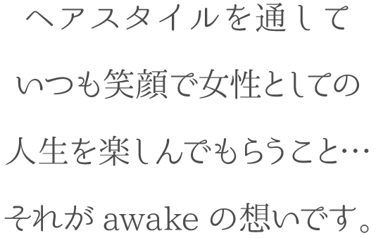 ヘアスタイルを通して いつも笑顔で女性としての人生を楽しんでもらうこと…それがawakeの想いです。